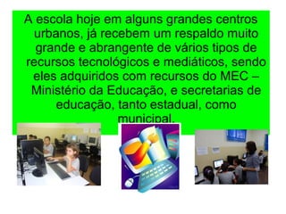 A escola hoje em alguns grandes centros
urbanos, já recebem um respaldo muito
grande e abrangente de vários tipos de
recursos tecnológicos e mediáticos, sendo
eles adquiridos com recursos do MEC –
Ministério da Educação, e secretarias de
educação, tanto estadual, como
municipal.
 