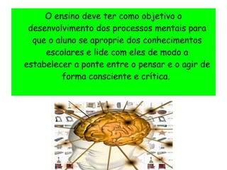 O ensino deve ter como objetivo o
desenvolvimento dos processos mentais para
que o aluno se aproprie dos conhecimentos
escolares e lide com eles de modo a
estabelecer a ponte entre o pensar e o agir de
forma consciente e crítica.
 