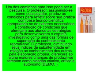 Um dos caminhos para isso pode ser a
pesquisa. O professor, assumindo-se
como pesquisador, produz as
condições para refletir sobre sua prática
com base teórico-científica
apropriando-se de saberes necessários
à construção de condições que
ofereçam aos alunos as estratégias
para desenvolverem o espírito
investigativo como uma das formas de
superação do conhecimento
reprodutivo. O professor, diminuindo
seus índices de subalternidade em
relação ao conhecimento dos outros
pela elaboração própria, oferecerá ao
aluno maiores chances de produzir-se
também como cidadão criativo, crítico e
autônomo (DEMO, ).
 