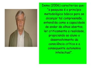 Demo (2006) caracteriza que:
“a pesquisa é o princípio
metodológico básico para se
alcançar tal compreensão,
entendida como a capacidade
de andar de olhos abertos,
ler criticamente a realidade,
propiciando ao aluno o
desenvolvimento da
consciência crítica e a
consequente autonomia
intelectual”.
 
