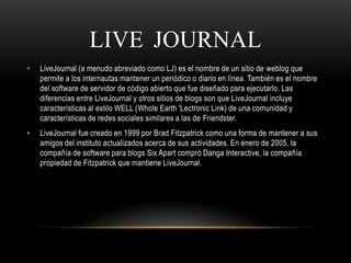 LIVE JOURNAL
• LiveJournal (a menudo abreviado como LJ) es el nombre de un sitio de weblog que
permite a los internautas mantener un periódico o diario en línea. También es el nombre
del software de servidor de código abierto que fue diseñado para ejecutarlo. Las
diferencias entre LiveJournal y otros sitios de blogs son que LiveJournal incluye
características al estilo WELL (Whole Earth 'Lectronic Link) de una comunidad y
características de redes sociales similares a las de Friendster.
• LiveJournal fue creado en 1999 por Brad Fitzpatrick como una forma de mantener a sus
amigos del instituto actualizados acerca de sus actividades. En enero de 2005, la
compañía de software para blogs Six Apart compró Danga Interactive, la compañía
propiedad de Fitzpatrick que mantiene LiveJournal.
 