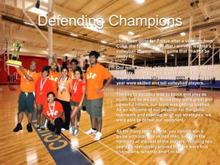 Defending Champions
I had been gone for 7 days after a vacation from
Cuba, the following day that I arrived, we had a
volleyball championship game that I had to be
ready for.
Our team was the defending champions, and on
that day, our main goal was to defend our
trophy. Unfortunately, the opponent we had that
year were skilled and tall volleyball players.
The key to success was to block and play as
much ball as we can. Since they were great and
powerful hitters, our team was getting bashed.
As an outcome of our passion for the game,
teamwork and meeting all of our strategies, we
were able to defeat our opponent.
As for many team sports, you cannot win a
game with just one skilled man, but with the
harmony of the rest of the players. Winning two
years consecutively proved that we were true
champions, whether short or tall.
 