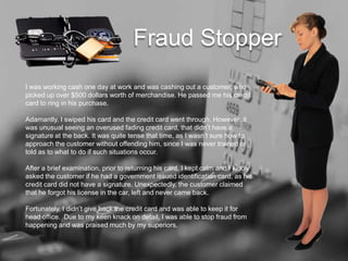 I was working cash one day at work and was cashing out a customer, who
picked up over $500 dollars worth of merchandise. He passed me his credit
card to ring in his purchase.
Adamantly, I swiped his card and the credit card went through. However, it
was unusual seeing an overused fading credit card, that didnt have a
signature at the back. It was quite tense that time, as I wasnt sure how to
approach the customer without offending him, since I was never trained or
told as to what to do if such situations occur.
After a brief examination, prior to returning his card, I kept calm and I kindly
asked the customer if he had a government issued identification card, as his
credit card did not have a signature. Unexpectedly, the customer claimed
that he forgot his license in the car, left and never came back.
Fortunately, I didnt give back the credit card and was able to keep it for
head office. Due to my keen knack on detail, I was able to stop fraud from
happening and was praised much by my superiors.
Fraud Stopper
 