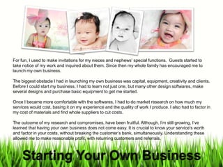 For fun, I used to make invitations for my nieces and nephews special functions. Guests started to
take notice of my work and inquired about them. Since then my whole family has encouraged me to
launch my own business.
The biggest obstacle I had in launching my own business was capital, equipment, creativity and clients.
Before I could start my business, I had to learn not just one, but many other design softwares, make
several designs and purchase basic equipment to get me started.
Once I became more comfortable with the softwares, I had to do market research on how much my
services would cost, basing it on my experience and the quality of work I produce. I also had to factor in
my cost of materials and find whole suppliers to cut costs.
The outcome of my research and compromises, have been fruitful. Although, Im still growing, Ive
learned that having your own business does not come easy. It is crucial to know your services worth
and factor in your costs, without breaking the customers bank, simultaneously. Understanding these
allowed me to make reasonable profit, with returning customers and referrals.
 
