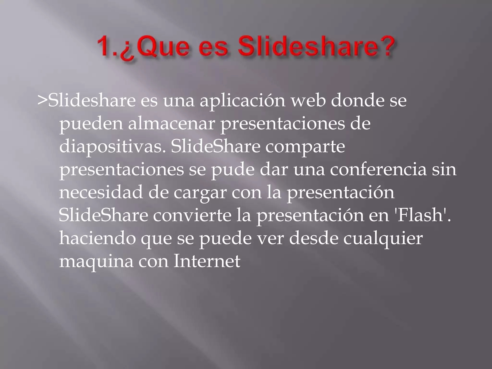 >Slideshare es una aplicación web donde se
pueden almacenar presentaciones de
diapositivas. SlideShare comparte
presentaciones se pude dar una conferencia sin
necesidad de cargar con la presentación
SlideShare convierte la presentación en 'Flash'.
haciendo que se puede ver desde cualquier
maquina con Internet
 