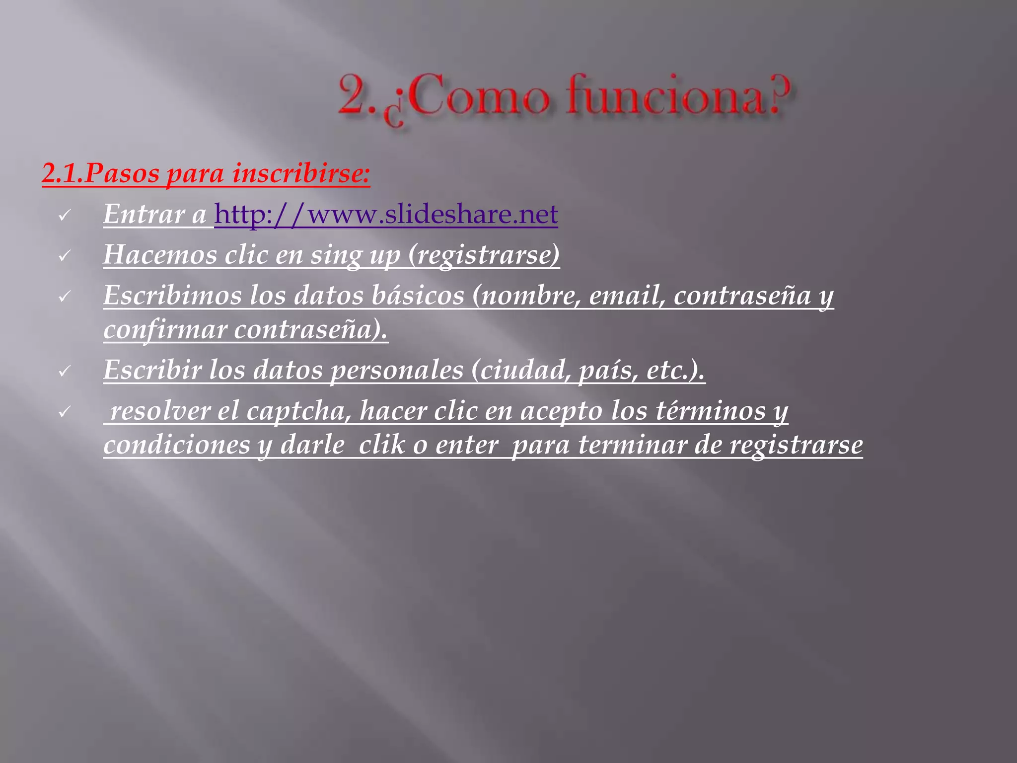 2.1.Pasos para inscribirse:
 Entrar a http://www.slideshare.net
 Hacemos clic en sing up (registrarse)
 Escribimos los datos básicos (nombre, email, contraseña y
confirmar contraseña).
 Escribir los datos personales (ciudad, país, etc.).
 resolver el captcha, hacer clic en acepto los términos y
condiciones y darle clik o enter para terminar de registrarse
 