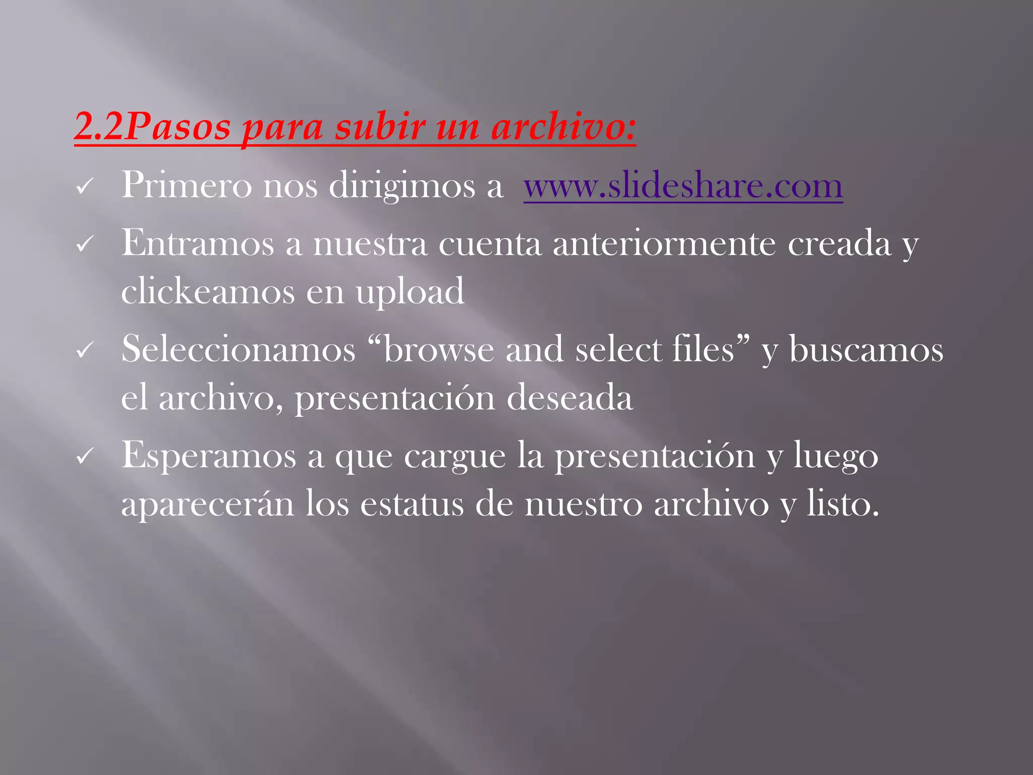 2.2Pasos para subir un archivo:
 Primero nos dirigimos a www.slideshare.com
 Entramos a nuestra cuenta anteriormente creada y
clickeamos en upload
 Seleccionamos “browse and select files” y buscamos
el archivo, presentación deseada
 Esperamos a que cargue la presentación y luego
aparecerán los estatus de nuestro archivo y listo.
 