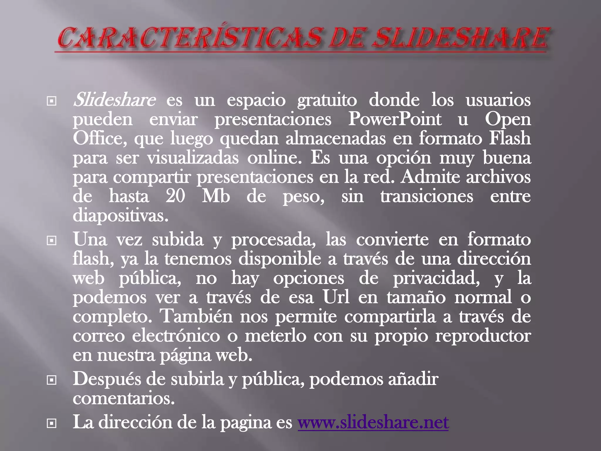  Slideshare es un espacio gratuito donde los usuarios
pueden enviar presentaciones PowerPoint u Open
Office, que luego quedan almacenadas en formato Flash
para ser visualizadas online. Es una opción muy buena
para compartir presentaciones en la red. Admite archivos
de hasta 20 Mb de peso, sin transiciones entre
diapositivas.
 Una vez subida y procesada, las convierte en formato
flash, ya la tenemos disponible a través de una dirección
web pública, no hay opciones de privacidad, y la
podemos ver a través de esa Url en tamaño normal o
completo. También nos permite compartirla a través de
correo electrónico o meterlo con su propio reproductor
en nuestra página web.
 Después de subirla y pública, podemos añadir
comentarios.
 La dirección de la pagina es www.slideshare.net
 