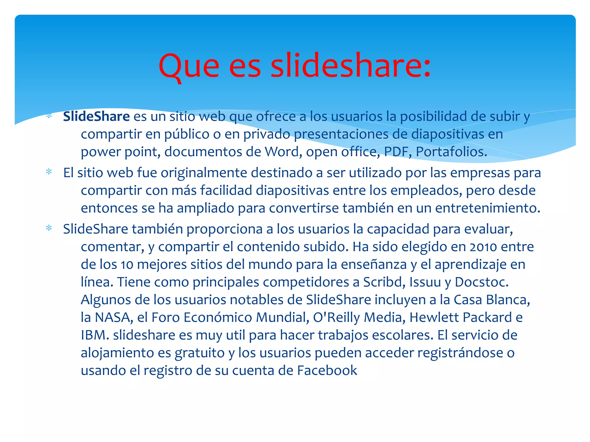 ∗ SlideShare es un sitio web que ofrece a los usuarios la posibilidad de subir y
compartir en público o en privado presentaciones de diapositivas en
power point, documentos de Word, open office, PDF, Portafolios.
∗ El sitio web fue originalmente destinado a ser utilizado por las empresas para
compartir con más facilidad diapositivas entre los empleados, pero desde
entonces se ha ampliado para convertirse también en un entretenimiento.
∗ SlideShare también proporciona a los usuarios la capacidad para evaluar,
comentar, y compartir el contenido subido. Ha sido elegido en 2010 entre
de los 10 mejores sitios del mundo para la enseñanza y el aprendizaje en
línea. Tiene como principales competidores a Scribd, Issuu y Docstoc.
Algunos de los usuarios notables de SlideShare incluyen a la Casa Blanca,
la NASA, el Foro Económico Mundial, O'Reilly Media, Hewlett Packard e
IBM. slideshare es muy util para hacer trabajos escolares. El servicio de
alojamiento es gratuito y los usuarios pueden acceder registrándose o
usando el registro de su cuenta de Facebook
Que es slideshare:
 