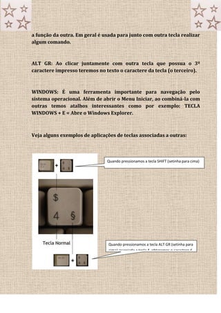 a função da outra. Em geral é usada para junto com outra tecla realizar
algum comando.
ALT GR: Ao clicar juntamente com outra tecla que possua o 3º
caractere impresso teremos no texto o caractere da tecla (o terceiro).
WINDOWS: É uma ferramenta importante para navegação pelo
sistema operacional. Além de abrir o Menu Iniciar, ao combiná-la com
outras temos atalhos interessantes como por exemplo: TECLA
WINDOWS + E = Abre o Windows Explorer.
Veja alguns exemplos de aplicações de teclas associadas a outras:
Quando pressionamos a tecla SHIFT (setinha para cima)
associada a tecla 4, obteremos o caractere CIFRÃO ou $.
Quando pressionamos a tecla ALT GR (setinha para
cima) associada a tecla 4, obteremos o caractere £.
 