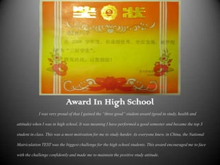 I was very proud of that I gained the “three good” student award (good in study, health and
attitude) when I was in high school. It was meaning I have performed a good semester and became the top 3
student in class. This was a most motivation for me to study harder. As everyone knew, in China, the National
Matriculation TEST was the biggest challenge for the high school students. This award encouraged me to face
with the challenge confidently and made me to maintain the positive study attitude.
Award In High School
 