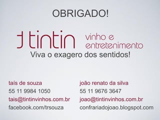 OBRIGADO!
Viva o exagero dos sentidos!
taís de souza
55 11 9984 1050
tais@tintinvinhos.com.br
facebook.com/trsouza
joão renato da silva
55 11 9676 3647
joao@tintinvinhos.com.br
confrariadojoao.blogspot.com
 