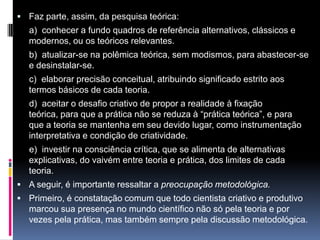  Faz parte, assim, da pesquisa teórica:
a) conhecer a fundo quadros de referência alternativos, clássicos e
modernos, ou os teóricos relevantes.
b) atualizar-se na polêmica teórica, sem modismos, para abastecer-se
e desinstalar-se.
c) elaborar precisão conceitual, atribuindo significado estrito aos
termos básicos de cada teoria.
d) aceitar o desafio criativo de propor a realidade à fixação
teórica, para que a prática não se reduza à “prática teórica”, e para
que a teoria se mantenha em seu devido lugar, como instrumentação
interpretativa e condição de criatividade.
e) investir na consciência crítica, que se alimenta de alternativas
explicativas, do vaivém entre teoria e prática, dos limites de cada
teoria.
 A seguir, é importante ressaltar a preocupação metodológica.
 Primeiro, é constatação comum que todo cientista criativo e produtivo
marcou sua presença no mundo científico não só pela teoria e por
vezes pela prática, mas também sempre pela discussão metodológica.
 