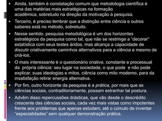  Ainda, também é constatação comum que metodologia científica é
uma das matérias mais estratégicas na formação
acadêmica, sobretudo na direção da motivação à pesquisa.
 Terceiro, é preciso lembrar que a distinção entre ciência e outros
saberes está no método, sobretudo.
 Nesse sentido, pesquisa metodológica é um dos horizontes
estratégicos da pesquisa como tal, que não se restringe a “decorar”
estatística com seus testes áridos, mas alcança a capacidade de
discutir criativamente caminhos alternativos para a ciência e mesmo de
criá-los.
 O mais interessante é o questionário criativo, constante e processual
da própria ciência: seu lugar na sociedade, o que pode e não pode
explicar, suas ideologias e mitos, ciência como mito moderno, para da
insatisfação retirar energia alternativa.
 Por fim, outro horizonte da pesquisa é a prática, por mais que as
ciências sociais, contraditoriamente, possam estranhar tal postura.
 Advêm disso repercussões drásticas, que vão desde o descrédito
crescente das ciências sociais, cada vez mais vistas como impotentes
frente aos problemas que apenas estudam, até o cúmulo de inventar
“especialidades” sem qualquer demonstração prática.
 