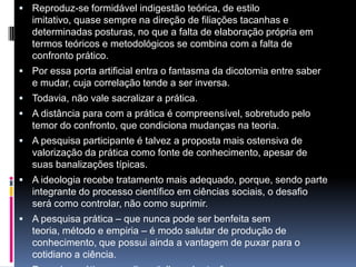  Reproduz-se formidável indigestão teórica, de estilo
imitativo, quase sempre na direção de filiações tacanhas e
determinadas posturas, no que a falta de elaboração própria em
termos teóricos e metodológicos se combina com a falta de
confronto prático.
 Por essa porta artificial entra o fantasma da dicotomia entre saber
e mudar, cuja correlação tende a ser inversa.
 Todavia, não vale sacralizar a prática.
 A distância para com a prática é compreensível, sobretudo pelo
temor do confronto, que condiciona mudanças na teoria.
 A pesquisa participante é talvez a proposta mais ostensiva de
valorização da prática como fonte de conhecimento, apesar de
suas banalizações típicas.
 A ideologia recebe tratamento mais adequado, porque, sendo parte
integrante do processo científico em ciências sociais, o desafio
será como controlar, não como suprimir.
 A pesquisa prática – que nunca pode ser benfeita sem
teoria, método e empiria – é modo salutar de produção de
conhecimento, que possui ainda a vantagem de puxar para o
cotidiano a ciência.
 