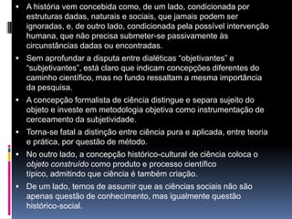  A história vem concebida como, de um lado, condicionada por
estruturas dadas, naturais e sociais, que jamais podem ser
ignoradas, e, de outro lado, condicionada pela possível intervenção
humana, que não precisa submeter-se passivamente às
circunstâncias dadas ou encontradas.
 Sem aprofundar a disputa entre dialéticas “objetivantes” e
“subjetivantes”, está claro que indicam concepções diferentes do
caminho científico, mas no fundo ressaltam a mesma importância
da pesquisa.
 A concepção formalista de ciência distingue e separa sujeito do
objeto e investe em metodologia objetiva como instrumentação de
cerceamento da subjetividade.
 Torna-se fatal a distinção entre ciência pura e aplicada, entre teoria
e prática, por questão de método.
 No outro lado, a concepção histórico-cultural de ciência coloca o
objeto construído como produto e processo científico
típico, admitindo que ciência é também criação.
 De um lado, temos de assumir que as ciências sociais não são
apenas questão de conhecimento, mas igualmente questão
histórico-social.
 