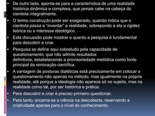  De outro lado, aponta-se para a característica de uma realidade
histórica dinâmica e complexa, que jamais cabe na cabeça do
cientista integralmente.
 O termo construção pode ser exagerado, quando indica que o
cientista passa a “inventar” a realidade, sobrepondo a ela a rigidez
teórica ou o interesse ideológico.
 Esta discussão pode mostrar o quanto a pesquisa é fundamental
para descobrir e criar.
 Pesquisa se define aqui sobretudo pela capacidade de
questionamento, que não admite resultados
definitivos, estabelecendo a provisoriedade metódica como fonte
principal da renovação científica.
 A vantagem de posturas dialéticas está precisamente em colocar o
questionamento não apenas no método, mas igualmente na própria
realidade, até porque a ideologia não aparece só no sujeito, mas na
realidade como tal, por ser histórica e prática.
 Para descobrir e criar é preciso primeiro questionar.
 Para tanto, encerra-se a ciência na descoberta, reservando a
criatividade apenas para o nível do conhecimento.
 