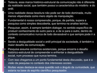  Todavia, essa marca histórico-estrutural da comunicação não é diferente
da realidade social, que também possui a característica do mistério e do
ardil.
 Uma realidade dessa tessitura não pode ser de todo dominada, muito
menos vilipendiada como mero objeto de manipulação.
 Fundamental é nossa compreensão, porque, de partida, supera a
pesquisa como simples descoberta, que termina na analise teórica.
 Pesquisar, assim, é sempre também dialogar, no sentido específico de
produzir conhecimento do outro para si, e de si para o outro, dentro do
contexto comunicativo nunca de todo devassável e que sempre pode ir a
pique.
 Sendo a desigualdade social o ardil principal da sociedade, é também o
maior desafio da comunicação.
 Pesquisa assume contornos existenciais, porque encerra o desafio
histórico-estrutural de compreender e enfrentar a desigualdade
social, num processo que nunca termina.
 Com isso chegamos a um ponto fundamental desta discussão, que é a
visão da pesquisa no contexto dos interesses sociais.
 Muitas vezes destaca-se essa questão sob o ângulo da curiosidade, que
estaria na base do espírito científico pesquisador.
 