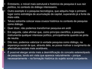  Entretanto, o móvel mais estrutural e histórico da pesquisa é sua raiz
política, no contexto do diálogo interesseiro.
 Outro exemplo é a pesquisa tecnológica, que adquiriu hoje o primeiro
lugar como estratégia de acumulação de capital, superando já a fonte da
mais-valia.
 Talvez estranhe colocar essa crueza histórica no contexto da pesquisa
como diálogo.
 Quer dizer, não podemos transformar pesquisa em ardil.
 Em seguida, cabe afirmar que, como princípio científico, a pesquisa
instrumenta qualquer interesse político, principalmente quando se pinta
de neutra.
 Dito isso, podemos valorizar à vontade pesquisa como diálogo, na
esperança social de que, através dela, se possa motivar o surgimento de
alternativas sociais mais aceitáveis.
 É possível alargar ainda mais a desmitificação do conceito estereotipado
de pesquisa, tendo em vista que aparece naturalmente – porque
necessariamente – na formação histórica do sujeito social competente.
 