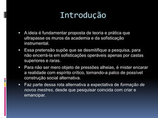 Introdução
 A ideia é fundamentar proposta de teoria e prática que
ultrapasse os muros da academia e da sofisticação
instrumental.
 Essa pretensão supõe que se desmitifique a pesquisa, para
não encerrá-la em sofisticações operáveis apenas por castas
superiores e raras.
 Para não ser mero objeto de pressões alheias, é mister encarar
a realidade com espírito crítico, tornando-a palco de possível
construção social alternativa.
 Faz parte dessa rota alternativa a expectativa de formação de
novos mestres, desde que pesquisar coincida com criar e
emancipar.
 