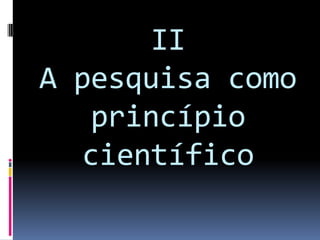 II
A pesquisa como
princípio
científico
 