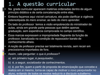 1. A questão curricular
 Na grade curricular aparecem matérias ordenadas dentro de algum
princípio didático e de certa concatenação entre elas.
 Embora façamos aqui visível caricatura, ela pode clarificar a vigência
estereotipada do mero ensinar, ao lado do mero aprender.
 Do lado do professor temos a visão empobrecida do ministrador de
aulas, ainda em grande parte pessoas que detêm apenas
graduação, sem experiência comprovada no campo científico.
 Essa marcas expressam a impropriedade flagrante da função de
professor, banalizada na condição de repassador barato de
conhecimento alheio.
 A noção de professor precisa ser totalmente revista, sem recair em
preciosismos importados de fora.
 Assim, vale perguntar: o que é professor?
a) em primeiro lugar, é pesquisador,.
b) é, a seguir, socializador de conhecimentos.
c) é, por fim, quem a partir de proposta de emancipação que concebe e
realiza em si mesmo, torna-se capaz de motivar o novo pesquisador no
aluno, evitando de todos os modos reduzi-lo a discípulo subalterno.
 