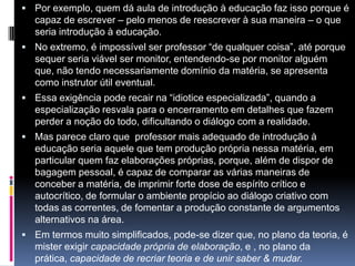  Por exemplo, quem dá aula de introdução à educação faz isso porque é
capaz de escrever – pelo menos de reescrever à sua maneira – o que
seria introdução à educação.
 No extremo, é impossível ser professor “de qualquer coisa”, até porque
sequer seria viável ser monitor, entendendo-se por monitor alguém
que, não tendo necessariamente domínio da matéria, se apresenta
como instrutor útil eventual.
 Essa exigência pode recair na “idiotice especializada”, quando a
especialização resvala para o encerramento em detalhes que fazem
perder a noção do todo, dificultando o diálogo com a realidade.
 Mas parece claro que professor mais adequado de introdução à
educação seria aquele que tem produção própria nessa matéria, em
particular quem faz elaborações próprias, porque, além de dispor de
bagagem pessoal, é capaz de comparar as várias maneiras de
conceber a matéria, de imprimir forte dose de espírito crítico e
autocrítico, de formular o ambiente propício ao diálogo criativo com
todas as correntes, de fomentar a produção constante de argumentos
alternativos na área.
 Em termos muito simplificados, pode-se dizer que, no plano da teoria, é
mister exigir capacidade própria de elaboração, e , no plano da
prática, capacidade de recriar teoria e de unir saber & mudar.
 