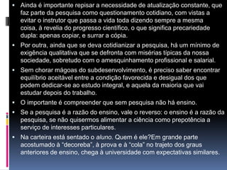  Ainda é importante repisar a necessidade de atualização constante, que
faz parte da pesquisa como questionamento cotidiano, com vistas a
evitar o instrutor que passa a vida toda dizendo sempre a mesma
coisa, à revelia do progresso científico, o que significa precariedade
dupla: apenas copiar, e surrar a cópia.
 Por outra, ainda que se deva cotidianizar a pesquisa, há um mínimo de
exigência qualitativa que se defronta com misérias típicas da nossa
sociedade, sobretudo com o amesquinhamento profissional e salarial.
 Sem chorar mágoas do subdesenvolvimento, é preciso saber encontrar
equilíbrio aceitável entre a condição favorecida e desigual dos que
podem dedicar-se ao estudo integral, e aquela da maioria que vai
estudar depois do trabalho.
 O importante é compreender que sem pesquisa não há ensino.
 Se a pesquisa é a razão do ensino, vale o reverso: o ensino é a razão da
pesquisa, se não quisermos alimentar a ciência como prepotência a
serviço de interesses particulares.
 Na carteira está sentado o aluno. Quem é ele?Em grande parte
acostumado à “decoreba”, à prova e à “cola” no trajeto dos graus
anteriores de ensino, chega à universidade com expectativas similares.
 