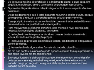  Vê-se que a miséria do professor é a mesma do aluno, o qual será, em
seguida, o professor, dentro da mesma engrenagem reprodutiva.
 O primeiro disparate dessa relação degradante é o seu aspecto diretivo-
autoritário.
 Disso se depreende que é total disparate resumir o ensino à aula, porque
corresponde a reduzir a aprendizagem ao escutar passivamente.
 Essa posição é muitas vezes confundida com seminário, entendido com
mesa-redonda, na qual todos discutem juntos.
 Para motivarmos o elaborar científico, pelo menos a nível teórico, são
necessárias condições didáticas, tais como:
a) indução do contato pessoal do aluno com as teorias, através da
leitura, levando a interpretação própria.
b) manuseio de produtos científicos e teorias, em biblioteca adequada e
banco de dados.
c) transmissão de alguns ritos formais do trabalho científico.
 No fim das contas, o aluno não pode apenas escutar; tem que produzir, o
que exige investir em tal competência.
 Em certos lugares a elaboração aparece, em momentos, como desafio
de fazer em casa algum trabalho que exige reflexão e leitura, como
trabalho de grupo seguido de alguma elaboração, e sobretudo como
trabalho de fim de curso.
 