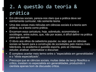 2. A questão da teoria &
prática
 Em ciências sociais, parece-nos claro que a prática deve ser
estritamente curricular, não somente teoria.
 Uma das coisas mais ridículas em ciências sociais é a teoria sem
prática, ou a teoria como prática.
 Encarnam essa caricatura, hoje, sobretudo, economistas e
sociólogos, entre outros, que, não por acaso, é difícil definir na prática
para que servem.
 O óbvio aos olhos da sabedoria popular, ou seja: que as ciências
sociais se fazem para a construção de sociedades pelo menos mais
toleráveis, na academia é questão espúria, pois só interessa
estudar, analisar, sistematizar e discursar.
 È complexo acertar meio termo entre o “especialista em generalidades”
e o “idiota especializado”.
 Preocupa que as ciências sociais, muitas delas de berço filosófico e
crítico, insistam no especialista em generalidades, produzindo o
cientista apenas bom de discussão crítica.
 