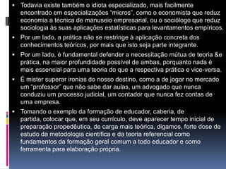  Todavia existe também o idiota especializado, mais facilmente
encontrado em especializações “micros”, como o economista que reduz
economia a técnica de manuseio empresarial, ou o sociólogo que reduz
sociologia às suas aplicações estatísticas para levantamentos empíricos.
 Por um lado, a prática não se restringe à aplicação concreta dos
conhecimentos teóricos, por mais que isto seja parte integrante.
 Por um lado, é fundamental defender a necessitação mútua de teoria &e
prática, na maior profundidade possível de ambas, porquanto nada é
mais essencial para uma teoria do que a respectiva prática e vice-versa.
 É mister superar ironias do nosso destino, como a de jogar no mercado
um “professor” que não sabe dar aulas, um advogado que nunca
conduziu um processo judicial, um contador que nunca fez contas de
uma empresa.
 Tomando o exemplo da formação de educador, caberia, de
partida, colocar que, em seu currículo, deve aparecer tempo inicial de
preparação propedêutica, de carga mais teórica, digamos, forte dose de
estudo da metodologia científica e da teoria referencial como
fundamentos da formação geral comum a todo educador e como
ferramenta para elaboração própria.
 