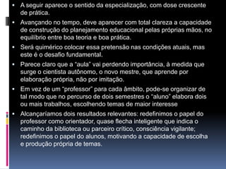  A seguir aparece o sentido da especialização, com dose crescente
de prática.
 Avançando no tempo, deve aparecer com total clareza a capacidade
de construção do planejamento educacional pelas próprias mãos, no
equilíbrio entre boa teoria e boa prática.
 Será quimérico colocar essa pretensão nas condições atuais, mas
este é o desafio fundamental.
 Parece claro que a “aula” vai perdendo importância, à medida que
surge o cientista autônomo, o novo mestre, que aprende por
elaboração própria, não por imitação.
 Em vez de um “professor” para cada âmbito, pode-se organizar de
tal modo que no percurso de dois semestres o “aluno” elabora dois
ou mais trabalhos, escolhendo temas de maior interesse
 Alcançaríamos dois resultados relevantes: redefinimos o papel do
professor como orientador, quase flecha inteligente que indica o
caminho da biblioteca ou parceiro crítico, consciência vigilante;
redefinimos o papel do alunos, motivando a capacidade de escolha
e produção própria de temas.
 