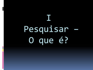 I
Pesquisar –
O que é?
 