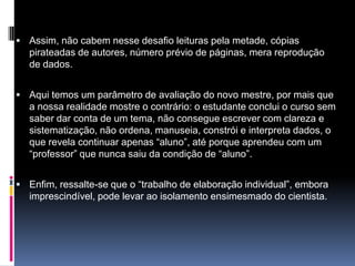  Assim, não cabem nesse desafio leituras pela metade, cópias
pirateadas de autores, número prévio de páginas, mera reprodução
de dados.
 Aqui temos um parâmetro de avaliação do novo mestre, por mais que
a nossa realidade mostre o contrário: o estudante conclui o curso sem
saber dar conta de um tema, não consegue escrever com clareza e
sistematização, não ordena, manuseia, constrói e interpreta dados, o
que revela continuar apenas “aluno”, até porque aprendeu com um
“professor” que nunca saiu da condição de “aluno”.
 Enfim, ressalte-se que o “trabalho de elaboração individual”, embora
imprescindível, pode levar ao isolamento ensimesmado do cientista.
 