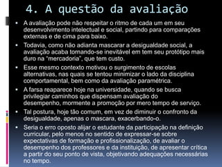 4. A questão da avaliação
 A avaliação pode não respeitar o ritmo de cada um em seu
desenvolvimento intelectual e social, partindo para comparações
externas e de cima para baixo.
 Todavia, como não adianta mascarar a desigualdade social, a
avaliação acaba tornando-se inevitável em tem seu protótipo mais
duro na “mercadoria”, que tem custo.
 Esse mesmo contexto motivou o surgimento de escolas
alternativas, nas quais se tentou minimizar o lado da disciplina
comportamental, bem como da avaliação paramétrica.
 A farsa reaparece hoje na universidade, quando se busca
privilegiar caminhos que dispensam avaliação do
desempenho, mormente a promoção por mero tempo de serviço.
 Tal postura, hoje tão comum, em vez de diminuir o confronto da
desigualdade, apenas o mascara, exacerbando-o.
 Seria o erro oposto alijar o estudante da participação na definição
curricular, pelo menos no sentido de expressar-se sobre
expectativas de formação e profissionalização, de avaliar o
desempenho dos professores e da instituição, de apresentar crítica
a partir do seu ponto de vista, objetivando adequações necessárias
no tempo.
 