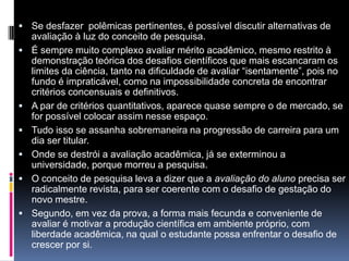  Se desfazer polêmicas pertinentes, é possível discutir alternativas de
avaliação à luz do conceito de pesquisa.
 É sempre muito complexo avaliar mérito acadêmico, mesmo restrito à
demonstração teórica dos desafios científicos que mais escancaram os
limites da ciência, tanto na dificuldade de avaliar “isentamente”, pois no
fundo é impraticável, como na impossibilidade concreta de encontrar
critérios concensuais e definitivos.
 A par de critérios quantitativos, aparece quase sempre o de mercado, se
for possível colocar assim nesse espaço.
 Tudo isso se assanha sobremaneira na progressão de carreira para um
dia ser titular.
 Onde se destrói a avaliação acadêmica, já se exterminou a
universidade, porque morreu a pesquisa.
 O conceito de pesquisa leva a dizer que a avaliação do aluno precisa ser
radicalmente revista, para ser coerente com o desafio de gestação do
novo mestre.
 Segundo, em vez da prova, a forma mais fecunda e conveniente de
avaliar é motivar a produção científica em ambiente próprio, com
liberdade acadêmica, na qual o estudante possa enfrentar o desafio de
crescer por si.
 