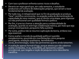  Com isso o professor enfrenta outros riscos e desafios.
 Deveria ser regra geral que, em cada semestre, o estudante
produzisse um número de elaborações próprias, que seriam a base
fundamental de avaliação.
 Por tudo isso, é indispensável que no fim da graduação se produza
“tese” científica convincente, na acepção exata de demonstração da
capacidade do novo mestres, que aí conclui uma etapa, para ingressar
na vida profissional com qualidade formal e política.
 Por fim, é preciso chamar a atenção para a unilateralidade da
avaliação, quando se restringe à elaboração teórica, por mais que seja
avanço incomparável, porquanto falta a prática.
 Por outra, prática não se resume à aplicação da teoria, embora isso
seja essencial.
 Como avaliar o mundo da qualidade política é questão
complexíssima, assumida em manifestações como pesquisa
participante, avaliação qualitativa, hermenêutica
social, fenomenologia, todas tão pertinentes quanto ainda tateantes.
 A avaliação apenas formal é fuga, porque atesta que não sabemos
avaliar conteúdos, m as, se benfeita, já representa cuidado
providencial, que resgata a noção de pesquisa como descoberta
científica.
 
