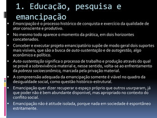 1. Educação, pesquisa e
emancipação
 Emancipação é o processo histórico de conquista e exercício da qualidade de
ator consciente e produtivo.
 No mesmo todo aparece o momento da prática, em dois horizontes
concatenados.
 Conceber e executar projeto emancipatório supõe de modo geral dois suportes
mais visíveis, que são a busca de auto-sustentação e de autogestão, algo
econômico e político.
 Auto-sustentação significa o processo de trabalho e produção através do qual
se provê a sobrevivência material e, nesse sentido, volta-se ao enfrentamento
da pobreza socioeconômica, marcada pela privação material.
 A compreensão adequada da emancipação somente é viável no quadro da
desigualdade social, como questão histórico-estrutural.
 Emancipação quer dizer recuperar o espaço próprio que outros usurparam, já
que poder não é bem abundante disponível, mas apropriado no contexto do
conflito social.
 Emancipação não é atitude isolada, porque nada em sociedade é espontâneo
estritamente.
 