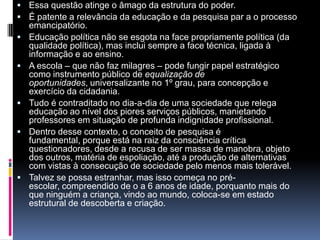  Essa questão atinge o âmago da estrutura do poder.
 É patente a relevância da educação e da pesquisa par a o processo
emancipatório.
 Educação política não se esgota na face propriamente política (da
qualidade política), mas inclui sempre a face técnica, ligada à
informação e ao ensino.
 A escola – que não faz milagres – pode fungir papel estratégico
como instrumento público de equalização de
oportunidades, universalizante no 1º grau, para concepção e
exercício da cidadania.
 Tudo é contraditado no dia-a-dia de uma sociedade que relega
educação ao nível dos piores serviços públicos, manietando
professores em situação de profunda indignidade profissional.
 Dentro desse contexto, o conceito de pesquisa é
fundamental, porque está na raiz da consciência crítica
questionadores, desde a recusa de ser massa de manobra, objeto
dos outros, matéria de espoliação, até a produção de alternativas
com vistas à consecução de sociedade pelo menos mais tolerável.
 Talvez se possa estranhar, mas isso começa no pré-
escolar, compreendido de o a 6 anos de idade, porquanto mais do
que ninguém a criança, vindo ao mundo, coloca-se em estado
estrutural de descoberta e criação.
 
