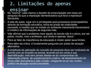 2. Limitações do apenas
ensinar No “ensinar” cabe menos o desafio da emancipação com base em
pesquisa do que a imposição domesticadora que leva a reproduzir
discípulos.
 A sala de aulas, lugar em si privilegiado para processos emancipatórios
através da formação educativa, torna-se prisão da criatividade
cerceada, à medida que se instala um ambiente meramente transmissivo
e imitativo de informações de segunda mão.
 Vale afirmar que o problema mais agudo da escola não é o aluno, por ser
pobre, inculto, mas o professor, que ainda é apenas “aluno”.
 Para se falar da importância da educação é mister saber seus limites.
 Para além da crítica, é fundamental perguntar por pistas de atuação
alternativa.
 A amplitude da aplicação do conceito de pesquisa deve ser modulada de
acordo com as funções na escola, levando-se em conta a sua
desmitificação, mas sem jamais afastar-se do compromisso de
elaboração própria, de questionamento criativo, de desdobramento do
senso pela descoberta e pela criação, chegando-se ao seu núcleo
político de atuação social consciente.
 