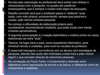  Na luta pela valorização do profissional deve entrar com ênfase o
compromisso com a pesquisa, no quadro da coerência
emancipatória, que é sempre o núcleo mais digno da educação.
 Desafio concreto será que o professor passe a “elaborar” suas
aulas, com mão própria, acrescentando, sempre que possível e
couber, pelo menos sínteses pessoais.
 No começo a dificuldade de elaboração própria será
considerável, recomendando modéstia, que pode iniciar com meras
sínteses aproximativas.
 A segunda preocupação é a reação sistemática e criativa contra os vezos
tradicionais da mera “aula”.
 Todavia, há lugar para a aula, como expediente informativo, para
introduzir temas e unidades, para ouvir-se recados do professor.
 É essencial impregnar a convivência com os alunos com estratégias de
pesquisa, através das quais são motivados a toda hora a pelo menos
digerir o que escutam através de exercícios pessoais.
 Na concepção de Paulo Freire, é fundamental a distinção entre
alfabetizar como reprodução da escrita e da leitura, e alfabetizar como ler
criticamente a realidade
 