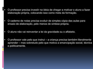  O professor precisa investir na ideia de chegar a motivar o aluno a fazer
elaboração própria, colocando isso como meta da formação.
 O caderno de notas precisa evoluir de simples cópia das aulas para
ensaio de elaboração, pelo menos de síntese própria.
 O aluno não vai reinventar a lei da gravidade ou o alfabeto.
 O professor vale pelo que instrui – a criança precisa também literalmente
aprender – mas sobretudo pelo que motiva a emancipação social, técnica
e politicamente.
 