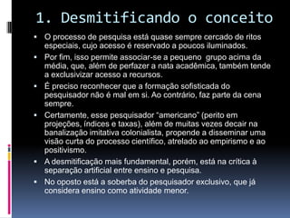 1. Desmitificando o conceito
 O processo de pesquisa está quase sempre cercado de ritos
especiais, cujo acesso é reservado a poucos iluminados.
 Por fim, isso permite associar-se a pequeno grupo acima da
média, que, além de perfazer a nata acadêmica, também tende
a exclusivizar acesso a recursos.
 É preciso reconhecer que a formação sofisticada do
pesquisador não é mal em si. Ao contrário, faz parte da cena
sempre.
 Certamente, esse pesquisador “americano” (perito em
projeções, índices e taxas), além de muitas vezes decair na
banalização imitativa colonialista, propende a disseminar uma
visão curta do processo científico, atrelado ao empirismo e ao
positivismo.
 A desmitificação mais fundamental, porém, está na crítica à
separação artificial entre ensino e pesquisa.
 No oposto está a soberba do pesquisador exclusivo, que já
considera ensino como atividade menor.
 