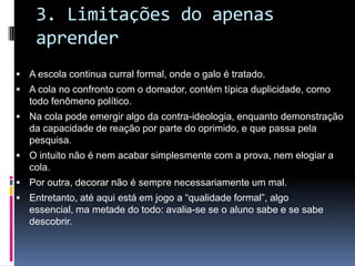 3. Limitações do apenas
aprender
 A escola continua curral formal, onde o galo é tratado.
 A cola no confronto com o domador, contém típica duplicidade, como
todo fenômeno político.
 Na cola pode emergir algo da contra-ideologia, enquanto demonstração
da capacidade de reação por parte do oprimido, e que passa pela
pesquisa.
 O intuito não é nem acabar simplesmente com a prova, nem elogiar a
cola.
 Por outra, decorar não é sempre necessariamente um mal.
 Entretanto, até aqui está em jogo a “qualidade formal”, algo
essencial, ma metade do todo: avalia-se se o aluno sabe e se sabe
descobrir.
 