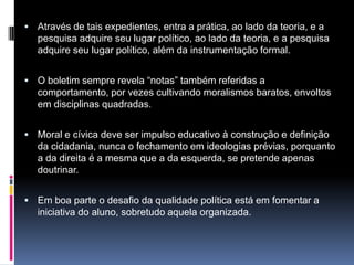  Através de tais expedientes, entra a prática, ao lado da teoria, e a
pesquisa adquire seu lugar político, ao lado da teoria, e a pesquisa
adquire seu lugar político, além da instrumentação formal.
 O boletim sempre revela “notas” também referidas a
comportamento, por vezes cultivando moralismos baratos, envoltos
em disciplinas quadradas.
 Moral e cívica deve ser impulso educativo à construção e definição
da cidadania, nunca o fechamento em ideologias prévias, porquanto
a da direita é a mesma que a da esquerda, se pretende apenas
doutrinar.
 Em boa parte o desafio da qualidade política está em fomentar a
iniciativa do aluno, sobretudo aquela organizada.
 