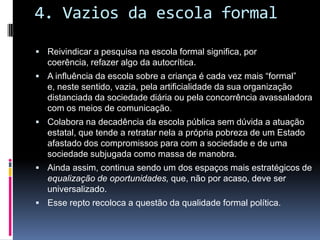 4. Vazios da escola formal
 Reivindicar a pesquisa na escola formal significa, por
coerência, refazer algo da autocrítica.
 A influência da escola sobre a criança é cada vez mais “formal”
e, neste sentido, vazia, pela artificialidade da sua organização
distanciada da sociedade diária ou pela concorrência avassaladora
com os meios de comunicação.
 Colabora na decadência da escola pública sem dúvida a atuação
estatal, que tende a retratar nela a própria pobreza de um Estado
afastado dos compromissos para com a sociedade e de uma
sociedade subjugada como massa de manobra.
 Ainda assim, continua sendo um dos espaços mais estratégicos de
equalização de oportunidades, que, não por acaso, deve ser
universalizado.
 Esse repto recoloca a questão da qualidade formal política.
 