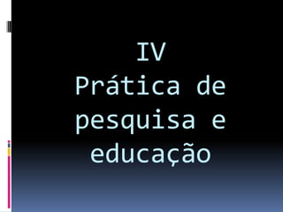 IV
Prática de
pesquisa e
educação
 