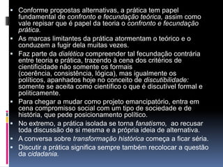 Conforme propostas alternativas, a prática tem papel
fundamental de confronto e fecundação teórica, assim como
vale repisar que é papel da teoria o confronto e fecundação
prática.
 As marcas limitantes da prática atormentam o teórico e o
conduzem a fugir dela muitas vezes.
 Faz parte da dialética compreender tal fecundação contrária
entre teoria e prática, trazendo à cena dos critérios de
cientificidade não somente os formais
(coerência, consistência, lógica), mas igualmente os
políticos, apanhados hoje no conceito de discutibilidade:
somente se aceita como científico o que é discutível formal e
politicamente.
 Para chegar a mudar como projeto emancipatório, entra em
cena compromisso social com um tipo de sociedade e de
história, que pede posicionamento político.
 No extremo, a prática isolada se torna fanatismo, ao recusar
toda discussão de si mesma e a própria ideia de alternativa.
 A conversa sobre transformação histórica começa a ficar séria.
 Discutir a prática significa sempre também recolocar a questão
da cidadania.
 