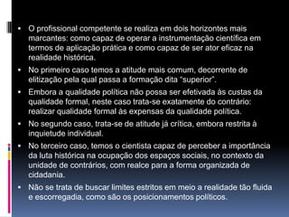  O profissional competente se realiza em dois horizontes mais
marcantes: como capaz de operar a instrumentação científica em
termos de aplicação prática e como capaz de ser ator eficaz na
realidade histórica.
 No primeiro caso temos a atitude mais comum, decorrente de
elitização pela qual passa a formação dita “superior”.
 Embora a qualidade política não possa ser efetivada às custas da
qualidade formal, neste caso trata-se exatamente do contrário:
realizar qualidade formal às expensas da qualidade política.
 No segundo caso, trata-se de atitude já crítica, embora restrita à
inquietude individual.
 No terceiro caso, temos o cientista capaz de perceber a importância
da luta histórica na ocupação dos espaços sociais, no contexto da
unidade de contrários, com realce para a forma organizada de
cidadania.
 Não se trata de buscar limites estritos em meio a realidade tão fluida
e escorregadia, como são os posicionamentos políticos.
 