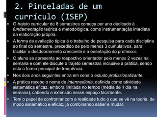 2. Pinceladas de um
currículo (ISEP)
 O trajeto curricular de 8 semestres começa por ano dedicado à
fundamentação teórica e metodológica, como instrumentação imediata
da elaboração própria.
 A forma de avaliação típica é o trabalho de pesquisa para cada disciplina
ao final do semestre, precedido de pelo menos 3 cumulativos, para
facilitar o desdobramento crescente e a orientação do professor.
 O aluno se apresenta ao respectivo orientador pelo menos 2 vezes na
semana e com ele discute o trajeto semestral, inclusive a prática, sendo
esta a forma principal de frequência.
 Nos dois anos seguintes entra em cena o estudo profissionalizante.
 A prática recebe o nome de intermediária, definida como atividade
sistemática eficaz, embora limitada no tempo (média de 1 dia na
semana), cabendo a extensão nesse espaço facilmente.
 Tem o papel de confrontar com a realidade tudo o que se vê na teoria, de
modo sistemático e eficaz, já combinando saber e mudar.
 